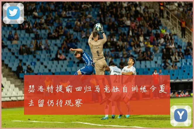 瑟洛特提前回归马竞独自训练今夏去留仍待观察