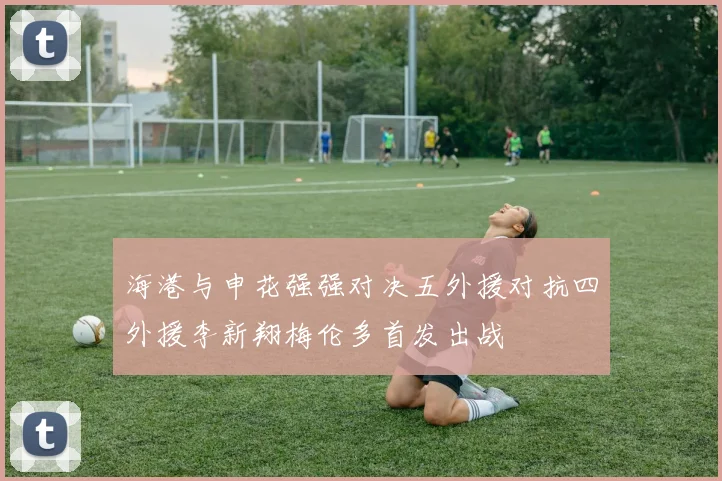 海港与申花强强对决五外援对抗四外援李新翔梅伦多首发出战