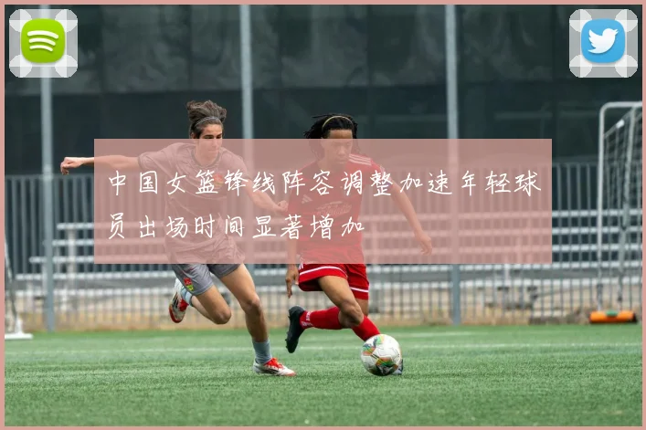 中国女篮锋线阵容调整加速年轻球员出场时间显著增加